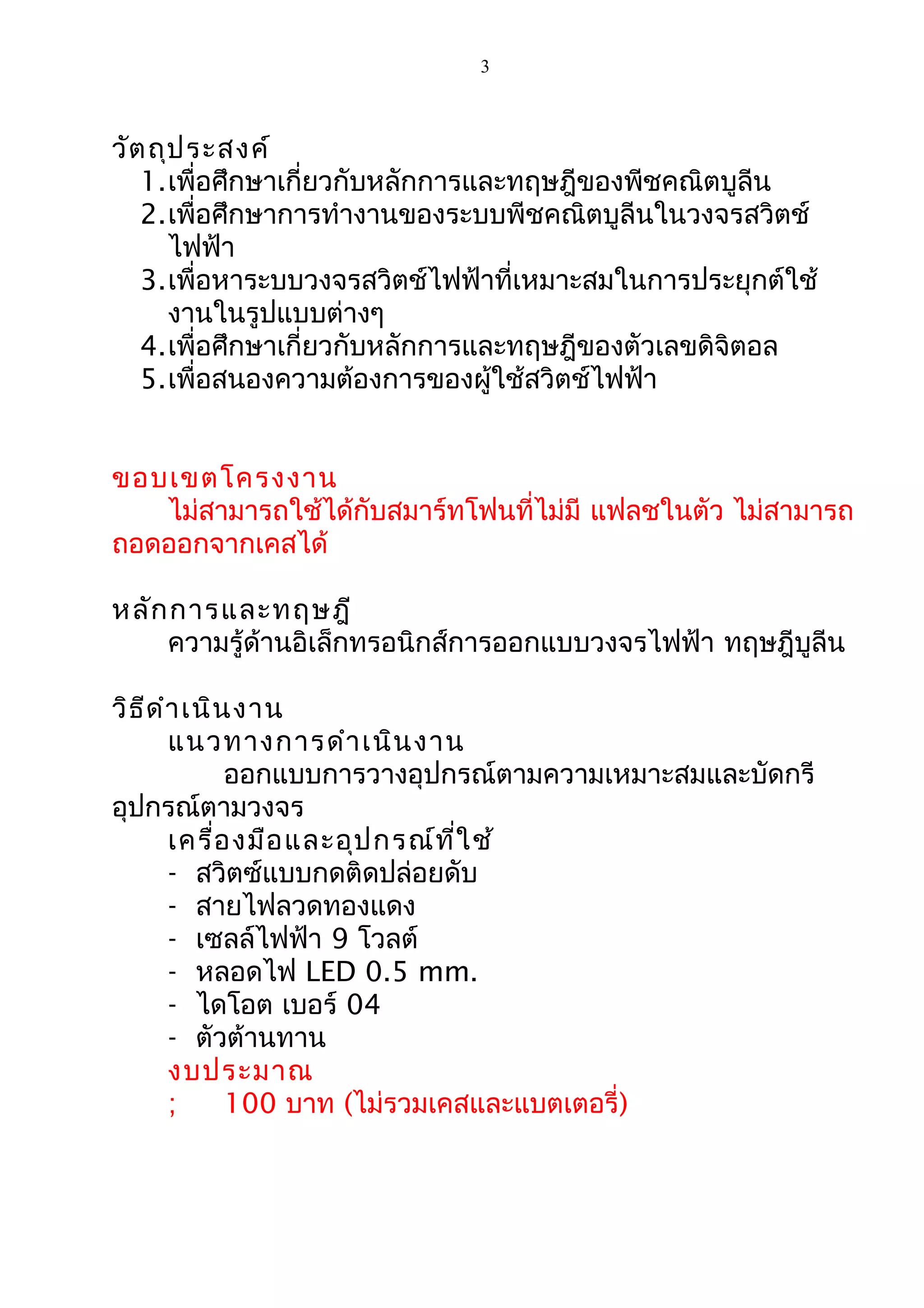 3
วัตถุประสงค์
1.เพื่อศึกษาเกี่ยวกับหลักการและทฤษฎีของพีชคณิตบูลีน
2.เพื่อศึกษาการทำางานของระบบพีชคณิตบูลีนในวงจรสวิตช์
ไฟฟ้า
3.เพื่อหาระบบวงจรสวิตช์ไฟฟ้าที่เหมาะสมในการประยุกต์ใช้
งานในรูปแบบต่างๆ
4.เพื่อศึกษาเกี่ยวกับหลักการและทฤษฎีของตัวเลขดิจิตอล
5.เพื่อสนองความต้องการของผู้ใช้สวิตช์ไฟฟ้า
ขอบเขตโครงงาน
ไม่สามารถใช้ได้กับสมาร์ทโฟนที่ไม่มี แฟลชในตัว ไม่สามารถ
ถอดออกจากเคสได้
หลักการและทฤษฎี
ความรู้ด้านอิเล็กทรอนิกส์การออกแบบวงจรไฟฟ้า ทฤษฎีบูลีน
วิธีดำาเนินงาน
แนวทางการดำาเนินงาน
ออกแบบการวางอุปกรณ์ตามความเหมาะสมและบัดกรี
อุปกรณ์ตามวงจร
เครื่องมือและอุปกรณ์ที่ใช้
- สวิตซ์แบบกดติดปล่อยดับ
- สายไฟลวดทองแดง
- เซลล์ไฟฟ้า 9 โวลต์
- หลอดไฟ LED 0.5 mm.
- ไดโอต เบอร์ 04
- ตัวต้านทาน
งบประมาณ
; 100 บาท (ไม่รวมเคสและแบตเตอรี่)
 