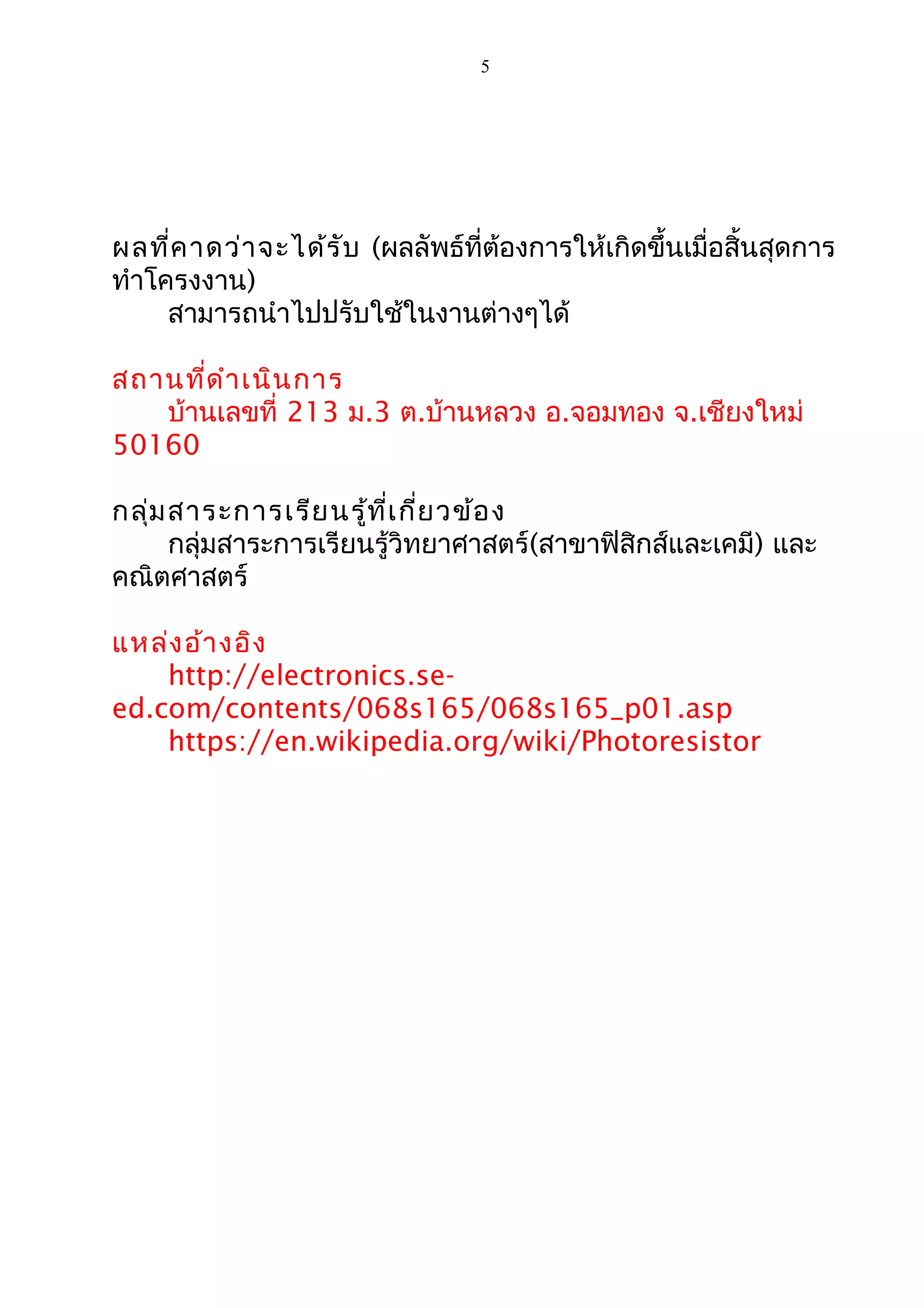 5
ผลที่คาดว่าจะได้รับ (ผลลัพธ์ที่ต้องการให้เกิดขึ้นเมื่อสิ้นสุดการ
ทำาโครงงาน)
สามารถนำาไปปรับใช้ในงานต่างๆได้
สถานที่ดำาเนินการ
บ้านเลขที่ 213 ม.3 ต.บ้านหลวง อ.จอมทอง จ.เชียงใหม่
50160
กลุ่มสาระการเรียนรู้ที่เกี่ยวข้อง
กลุ่มสาระการเรียนรู้วิทยาศาสตร์(สาขาฟิสิกส์และเคมี) และ
คณิตศาสตร์
แหล่งอ้างอิง
http://electronics.se-
ed.com/contents/068s165/068s165_p01.asp
https://en.wikipedia.org/wiki/Photoresistor
 