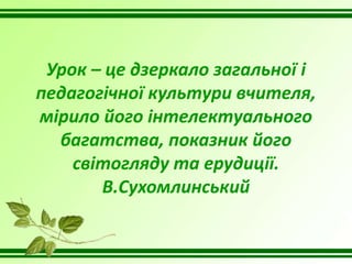 Урок – це дзеркало загальної і
педагогічної культури вчителя,
мірило його інтелектуального
багатства, показник його
світогляду та ерудиції.
В.Сухомлинський
 