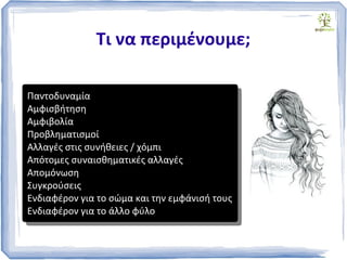 Τι να περιμένουμε;
Παντοδυναμία
Αμφισβήτηση
Αμφιβολία
Προβληματισμοί
Αλλαγές στις συνήθειες / χόμπι
Απότομες συναισθηματικές αλλαγές
Απομόνωση
Συγκρούσεις
Ενδιαφέρον για το σώμα και την εμφάνισή τους
Ενδιαφέρον για το άλλο φύλο
Παντοδυναμία
Αμφισβήτηση
Αμφιβολία
Προβληματισμοί
Αλλαγές στις συνήθειες / χόμπι
Απότομες συναισθηματικές αλλαγές
Απομόνωση
Συγκρούσεις
Ενδιαφέρον για το σώμα και την εμφάνισή τους
Ενδιαφέρον για το άλλο φύλο
 