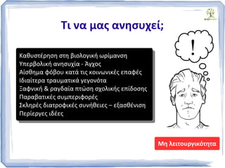 Τι να μας ανησυχεί;
Καθυστέρηση στη βιολογική ωρίμανση
Υπερβολική ανησυχία - Άγχος
Αίσθημα φόβου κατά τις κοινωνικές επαφές
Ιδιαίτερα τραυματικά γεγονότα
Ξαφνική & ραγδαία πτώση σχολικής επίδοσης
Παραβατικές συμπεριφορές
Σκληρές διατροφικές συνήθειες – εξασθένιση
Περίεργες ιδέες
Καθυστέρηση στη βιολογική ωρίμανση
Υπερβολική ανησυχία - Άγχος
Αίσθημα φόβου κατά τις κοινωνικές επαφές
Ιδιαίτερα τραυματικά γεγονότα
Ξαφνική & ραγδαία πτώση σχολικής επίδοσης
Παραβατικές συμπεριφορές
Σκληρές διατροφικές συνήθειες – εξασθένιση
Περίεργες ιδέες
Μη λειτουργικότητα
!
 
