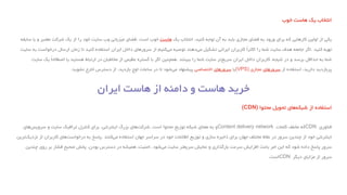 ‫انتخاب‬‫یک‬‫هاست‬‫خوب‬
‫یکی‬‫از‬‫اولین‬‫کارهایی‬‫که‬‫برای‬‫ورود‬‫به‬‫فضای‬‫مجازی‬‫باید‬‫به‬‫آن‬‫توجه‬‫کنید‬،‫انتخاب‬‫یک‬‫هاست‬‫خوب‬‫است‬.‫فضای‬‫میزبانی‬‫وب‬‫سایت‬‫خود‬‫را‬‫از‬‫یک‬‫شرکت‬‫معتبر‬‫و‬‫با‬‫سابقه‬
‫تهیه‬‫کنید‬.‫اگر‬‫جامعه‬‫هدف‬‫سایت‬‫شما‬‫را‬ً‫ا‬‫اکثر‬‫کاربران‬‫ایرانی‬‫تشکیل‬‫دهند‬‫می‬‫توصیه‬‫کنیم‬‫می‬‫از‬‫سرورهای‬‫داخل‬‫ایران‬‫استفاده‬‫کنید‬‫تا‬‫زمان‬‫ارسال‬‫درخواست‬‫ب‬‫ه‬‫سایت‬
‫شما‬‫به‬‫حداقل‬‫برسد‬‫و‬‫در‬‫نتیجه‬،‫کاربران‬‫داخل‬‫ایران‬‫تر‬‫سریع‬‫سایت‬‫شما‬‫را‬‫ببینند‬.‫همچنین‬‫اگر‬‫با‬‫گستره‬‫عظیمی‬‫از‬‫مخاطبان‬‫در‬‫ارتباط‬‫هستید‬‫یا‬ً‫ا‬‫اصطالح‬‫یک‬‫سایت‬
‫پربازدید‬‫دارید‬،‫استفاده‬‫از‬‫سرورهای‬‫مجازی‬(VPS)‫یا‬‫سرورهای‬‫اختصاصی‬‫پیشنهاد‬‫شود‬‫می‬‫تا‬‫در‬‫ساعات‬‫اوج‬‫بازدید‬،‫از‬‫دسترس‬‫خارج‬‫نشوید‬.
‫استفاده‬‫از‬‫های‬‫شبکه‬‫تحویل‬‫محتوا‬(CDN)
‫فناوری‬CDN‫که‬‫مخفف‬‫کلمات‬Content delivery network‫و‬‫به‬‫معنای‬‫شبکه‬‫توزیع‬‫محتوا‬‫است‬.‫های‬‫شرکت‬‫بزرگ‬‫اینترنتی‬،‫برای‬‫کنترل‬‫ترافیک‬‫سایت‬‫و‬‫های‬‫سرویس‬
‫اینترنتی‬‫خود‬‫از‬‫چندین‬‫سرور‬‫در‬‫نقاط‬‫مختلف‬‫جهان‬‫برای‬‫ذخیره‬‫سازی‬‫و‬‫توزیع‬‫اطالعات‬‫خود‬‫در‬‫سراسر‬‫جهان‬‫استفاده‬‫کنند‬‫می‬.‫پاسخ‬‫به‬‫های‬‫درخواست‬‫کاربران‬‫از‬‫ترین‬‫نزدیک‬
‫سرور‬‫پاسخ‬‫داده‬‫شود‬‫که‬‫این‬‫امر‬‫باعث‬‫افزایش‬‫سرعت‬‫بارگذاری‬‫و‬‫نمایش‬‫سریعتر‬‫سایت‬‫می‬‫شود‬.‫امنیت‬،‫همیشه‬‫در‬‫دسترس‬‫بودن‬،‫پخش‬‫صحیح‬‫فشار‬‫بر‬‫روی‬‫چندین‬
‫سرور‬‫از‬‫مزایای‬‫دیگر‬CDN‫است‬.
 