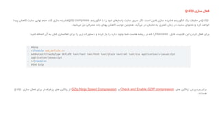 ‫فعال‬‫سازی‬g-zip
g-zip‫در‬‫حقیقت‬‫یک‬‫الگوریتم‬‫فشرده‬‫سازی‬‫فایل‬‫است‬.‫اگر‬‫سرور‬‫سایت‬‫های‬‫پاسخ‬‫خود‬‫را‬‫با‬‫الگوریتم‬gzip compress‫فشرده‬‫سازی‬‫کند‬‫حجم‬‫نهایی‬‫سایت‬‫کاهش‬‫پیدا‬
‫خواهد‬‫کرد‬‫و‬‫محتوای‬‫سایت‬‫در‬‫زمان‬‫کمتری‬‫به‬‫نمایش‬‫در‬‫آید‬‫می‬،‫همچنین‬‫موجب‬‫کاهش‬‫پهنای‬‫باند‬‫مصرفی‬‫نیز‬‫شود‬‫می‬.
‫برای‬‫فعال‬‫کردن‬‫این‬‫قابلیت‬،‫فایل‬htaccess‫را‬‫که‬‫در‬‫ریشه‬‫هاست‬‫شما‬‫وجود‬‫دارد‬‫را‬‫باز‬‫کرده‬‫و‬‫دستورات‬‫زیر‬‫را‬‫برای‬‫فعالسازی‬‫کش‬‫به‬‫آن‬‫اضافه‬‫کنید‬:
‫برای‬‫وردپرس‬:‫پالگین‬‫های‬Check and Enable GZIP compression‫و‬GZip Ninja Speed Compression‫از‬‫پالگین‬‫های‬‫پرطرفدار‬‫برای‬‫فعال‬‫سازی‬g-zip
‫هستند‬.
 