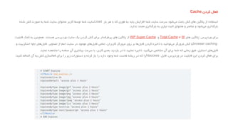 ‫فعال‬‫کردن‬Cache
‫استفاده‬‫از‬‫پالگین‬‫های‬‫کش‬‫باعث‬‫شود‬‫می‬‫سرعت‬‫سایت‬‫شما‬‫افزایش‬‫یابد‬‫به‬‫طوری‬‫که‬‫با‬‫هر‬‫بار‬Load‫سایت‬‫شما‬‫توسط‬‫کاربر‬‫محتوای‬‫سایت‬‫شما‬‫به‬‫صورت‬‫کش‬‫شده‬
‫بارگذاری‬‫شود‬‫می‬‫و‬‫عناصر‬‫و‬‫محتوای‬‫ثابت‬‫نیازی‬‫به‬‫بارگذاری‬‫مجدد‬‫ندارد‬.
‫برای‬‫وردپرس‬:‫پالگین‬‫های‬W٣Total Cache‫و‬WP Super Cache‫از‬‫پالگین‬‫های‬‫پرطرفدار‬‫برای‬‫َش‬‫ک‬‫کردن‬‫یک‬‫سایت‬‫وردپرسی‬‫هستند‬.‫همچنین‬‫به‬‫کمک‬‫قابلیت‬
browser caching‫یا‬‫کش‬‫مرورگر‬‫توانید‬‫می‬‫با‬‫ذخیره‬‫کردن‬‫ها‬‫فایل‬‫بر‬‫روی‬‫مرورگر‬‫کاربران‬،‫تمامی‬‫های‬‫فایل‬‫موجود‬‫در‬‫سایت‬‫اعم‬‫از‬‫تصاویر‬،‫های‬‫فایل‬‫جاوا‬‫اسکریپ‬‫ت‬‫و‬
‫های‬‫فایل‬‫استایل‬،‫طبق‬‫زمانی‬‫که‬‫شما‬‫برای‬‫آن‬‫مشخص‬‫کنید‬‫می‬،‫ذخیره‬‫نمایید‬‫تا‬‫در‬‫بازدید‬‫بعدی‬‫کاربر‬،‫با‬‫سرعت‬‫بیشتری‬‫آن‬‫صفحه‬‫را‬‫مشاهده‬‫نماید‬.
‫برای‬‫فعال‬‫کردن‬‫این‬‫قابلیت‬‫در‬‫وردپرس‬،‫فایل‬htaccess‫را‬‫که‬‫در‬‫ریشه‬‫هاست‬‫شما‬‫وجود‬‫دارد‬‫را‬‫باز‬‫کرده‬‫و‬‫دستورات‬‫زیر‬‫را‬‫برای‬‫فعالسازی‬‫کش‬‫به‬‫آن‬‫اضافه‬‫کنید‬:
 