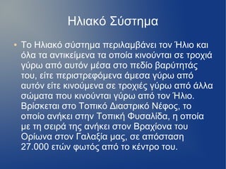 Ηλιακό Σύστημα
● Το Ηλιακό σύστημα περιλαμβάνει τον Ήλιο και
όλα τα αντικείμενα τα οποία κινούνται σε τροχιά
γύρω από αυτόν μέσα στο πεδίο βαρύτητάς
του, είτε περιστρεφόμενα άμεσα γύρω από
αυτόν είτε κινούμενα σε τροχιές γύρω από άλλα
σώματα που κινούνται γύρω από τον Ήλιο.
Βρίσκεται στο Τοπικό Διαστρικό Νέφος, το
οποίο ανήκει στην Τοπική Φυσαλίδα, η οποία
με τη σειρά της ανήκει στον Βραχίονα του
Ορίωνα στον Γαλαξία μας, σε απόσταση
27.000 ετών φωτός από το κέντρο του.
 