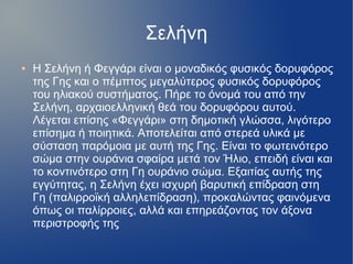 Σελήνη
● Η Σελήνη ή Φεγγάρι είναι ο μοναδικός φυσικός δορυφόρος
της Γης και ο πέμπτος μεγαλύτερος φυσικός δορυφόρος
του ηλιακού συστήματος. Πήρε το όνομά του από την
Σελήνη, αρχαιοελληνική θεά του δορυφόρου αυτού.
Λέγεται επίσης «Φεγγάρι» στη δημοτική γλώσσα, λιγότερο
επίσημα ή ποιητικά. Αποτελείται από στερεά υλικά με
σύσταση παρόμοια με αυτή της Γης. Είναι το φωτεινότερο
σώμα στην ουράνια σφαίρα μετά τον Ήλιο, επειδή είναι και
το κοντινότερο στη Γη ουράνιο σώμα. Εξαιτίας αυτής της
εγγύτητας, η Σελήνη έχει ισχυρή βαρυτική επίδραση στη
Γη (παλιρροϊκή αλληλεπίδραση), προκαλώντας φαινόμενα
όπως οι παλίρροιες, αλλά και επηρεάζοντας τον άξονα
περιστροφής της
 