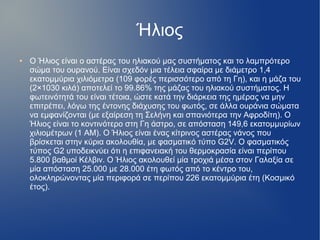 Ήλιος
● Ο Ήλιος είναι ο αστέρας του ηλιακού μας συστήματος και το λαμπρότερο
σώμα του ουρανού. Είναι σχεδόν μια τέλεια σφαίρα με διάμετρο 1,4
εκατομμύρια χιλιόμετρα (109 φορές περισσότερο από τη Γη), και η μάζα του
(2×1030 κιλά) αποτελεί το 99.86% της μάζας του ηλιακού συστήματος. Η
φωτεινότητά του είναι τέτοια, ώστε κατά την διάρκεια της ημέρας να μην
επιτρέπει, λόγω της έντονης διάχυσης του φωτός, σε άλλα ουράνια σώματα
να εμφανίζονται (με εξαίρεση τη Σελήνη και σπανιότερα την Αφροδίτη). Ο
Ήλιος είναι το κοντινότερο στη Γη άστρο, σε απόσταση 149,6 εκατομμυρίων
χιλιομέτρων (1 ΑΜ). Ο Ήλιος είναι ένας κίτρινος αστέρας νάνος που
βρίσκεται στην κύρια ακολουθία, με φασματικό τύπο G2V. Ο φασματικός
τύπος G2 υποδεικνύει ότι η επιφανειακή του θερμοκρασία είναι περίπου
5.800 βαθμοί Κέλβιν. Ο Ήλιος ακολουθεί μία τροχιά μέσα στον Γαλαξία σε
μία απόσταση 25.000 με 28.000 έτη φωτός από το κέντρο του,
ολοκληρώνοντας μία περιφορά σε περίπου 226 εκατομμύρια έτη (Κοσμικό
έτος).
 