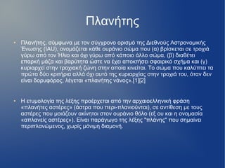 Πλανήτης
● Πλανήτης, σύμφωνα με τον σύγχρονο ορισμό της Διεθνούς Αστρονομικής
Ένωσης (IAU), ονομάζεται κάθε ουράνιο σώμα που (α) βρίσκεται σε τροχιά
γύρω από τον Ήλιο και όχι γύρω από κάποιο άλλο σώμα, (β) διαθέτει
επαρκή μάζα και βαρύτητα ώστε να έχει αποκτήσει σφαιρικό σχήμα και (γ)
κυριαρχεί στην τροχιακή ζώνη στην οποία κινείται. Το σώμα που καλύπτει τα
πρώτα δύο κριτήρια αλλά όχι αυτό της κυριαρχίας στην τροχιά του, όταν δεν
είναι δορυφόρος, λέγεται «πλανήτης νάνος».[1][2]
● Η ετυμολογία της λέξης προέρχεται από την αρχαιοελληνική φράση
«πλανήτες αστέρες» (άστρα που περι-πλανιούνται), σε αντίθεση με τους
αστέρες που μοιάζουν ακίνητοι στον ουράνιο θόλο (εξ ου και η ονομασία
«απλανείς αστέρες»). Είναι παράγωγο της λέξης "πλάνης" που σημαίνει
περιπλανώμενος, χωρίς μόνιμη διαμονή.
 