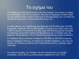 Το σχήμα του
● Ο Γαλαξίας μας αποτελείται κυρίως από ένα πυρήνα, του οποίου το σχήμα
είναι φακοειδές, πολύ πεπλατυσμένο. Από δύο εκ διαμέτρου αντίθετα άκρα
του φακοειδούς αυτού πυρήνα εκφύονται οι δύο βραχίονές του, οι οποίοι και
ελίσσονται γύρω από το κύριο φακοειδές σώμα του.
● Ο κύριος δίσκος του Γαλαξία μας έχει διάμετρο από 80.000 μέχρι 100.000
έτη φωτός, περίμετρο 250 ως 300 χιλιάδες έτη φωτός και πάχος γύρω στα
1.000 έτη φωτός. Αποτελείται από 200 μέχρι 400 δισεκατομμύρια άστρα[3].
Αν ορίσουμε μια φυσική κλίμακα και θεωρήσουμε ότι ο Γαλαξίας μας είχε
διάμετρο 130 χιλιόμετρα, τότε το Ηλιακό Σύστημα θα είχε μήκος 2 χιλιοστά.
Η Γαλαξιακή Άλως εκτείνεται σε διάμετρο 250.000 ως 400.000 έτη φωτός.
Όπως αναφέρεται εκτενώς, στη δομή του Γαλαξία παρακάτω, νέες έρευνες
έδειξαν ότι ο δίσκος εκτείνεται πολύ περισσότερο από ό,τι νομίζαμε μέχρι
τελευταία.
● Το απόλυτο μέγεθος του Γαλαξία, που δεν είναι δυνατό να μετρηθεί
απευθείας, γίνεται δεκτό ως αστρονομική σύμβαση ότι είναι −20.5.
 
