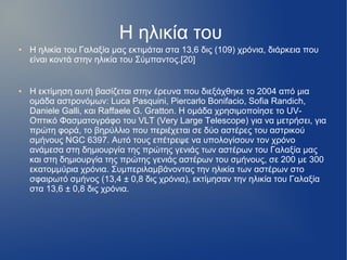 Η ηλικία του
● Η ηλικία του Γαλαξία μας εκτιμάται στα 13,6 δις (109) χρόνια, διάρκεια που
είναι κοντά στην ηλικία του Σύμπαντος.[20]
● Η εκτίμηση αυτή βασίζεται στην έρευνα που διεξάχθηκε το 2004 από μια
ομάδα αστρονόμων: Luca Pasquini, Piercarlo Bonifacio, Sofia Randich,
Daniele Galli, και Raffaele G. Gratton. Η ομάδα χρησιμοποίησε το UV-
Οπτικό Φασματογράφο του VLT (Very Large Telescope) για να μετρήσει, για
πρώτη φορά, το βηρύλλιο που περιέχεται σε δύο αστέρες του αστρικού
σμήνους NGC 6397. Αυτό τους επέτρεψε να υπολογίσουν τον χρόνο
ανάμεσα στη δημιουργία της πρώτης γενιάς των αστέρων του Γαλαξία μας
και στη δημιουργία της πρώτης γενιάς αστέρων του σμήνους, σε 200 με 300
εκατομμύρια χρόνια. Συμπεριλαμβάνοντας την ηλικία των αστέρων στο
σφαιρωτό σμήνος (13,4 ± 0,8 δις χρόνια), εκτίμησαν την ηλικία του Γαλαξία
στα 13,6 ± 0,8 δις χρόνια.
 