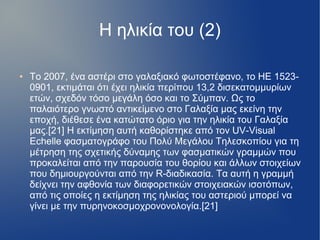 Η ηλικία του (2)
● Το 2007, ένα αστέρι στο γαλαξιακό φωτοστέφανο, το HE 1523-
0901, εκτιμάται ότι έχει ηλικία περίπου 13,2 δισεκατομμυρίων
ετών, σχεδόν τόσο μεγάλη όσο και το Σύμπαν. Ως το
παλαιότερο γνωστό αντικείμενο στο Γαλαξία μας εκείνη την
εποχή, διέθεσε ένα κατώτατο όριο για την ηλικία του Γαλαξία
μας.[21] Η εκτίμηση αυτή καθορίστηκε από τον UV-Visual
Echelle φασματογράφο του Πολύ Μεγάλου Τηλεσκοπίου για τη
μέτρηση της σχετικής δύναμης των φασματικών γραμμών που
προκαλείται από την παρουσία του θορίου και άλλων στοιχείων
που δημιουργούνται από την R-διαδικασία. Τα αυτή η γραμμή
δείχνει την αφθονία των διαφορετικών στοιχειακών ισοτόπων,
από τις οποίες η εκτίμηση της ηλικίας του αστεριού μπορεί να
γίνει με την πυρηνοκοσμοχρονονολογία.[21]
 
