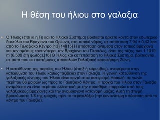 Η θέση του ήλιου στο γαλαξια
● Ο Ήλιος (έτσι κι η Γη και το Ηλιακό Σύστημα) βρίσκεται αρκετά κοντά στον εσωτερικό
δακτύλιο του Βραχίονα του Ωρίωνα, στο τοπικό νέφος, σε απόσταση 7,94 ± 0,42 kpc
από το Γαλαξιακό Κέντρο.[13][14][15] Η απόσταση ανάμεσα στον τοπικό βραχίονα
και τον αμέσως κοντινότερο, τον Βραχίονα του Περσέως, είναι της τάξης των 1·1019
m (6.500 έτη φωτός).[16] Ο Ήλιος και κατ'επέκταση το Ηλιακό Σύστημα, βρίσκονται
σε αυτό που οι επιστήμονες αποκαλούν Γαλαξιακή κατοικήσιμη Ζώνη.
● Η κατεύθυνση της πορείας του Ήλιου (άπηξ ή κόρυμβος), αναφέρεται στην
κατεύθυνση του Ήλιου καθώς ταξιδεύει στον Γαλαξία. Η γενική κατεύθυνση της
γαλαξιακής κίνησης του Ήλιου είναι κοντά στον αστερισμό Ηρακλή, σε γωνία
περίπου 86 μοιρών ως προς το Γαλαξιακό Κέντρο. Η τροχιά του Ήλιου στον Γαλαξία
αναμένεται να είναι περίπου ελλειπτική με την προσθήκη επιρροών από τους
γαλαξιακούς βραχίονες και την ανομοιογενή κατανομή μάζας. Αυτή τη στιγμή
βρισκόμαστε 1/8 της τροχιάς πριν το περιγαλάξιο (την κοντινότερη απόσταση από το
κέντρο του Γαλαξία).
 