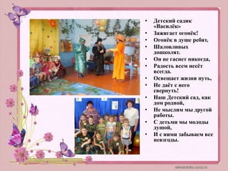 • Детский садик
«Василёк»
• Зажигает огонёк!
• Огонёк в душе ребят,
• Шаловливых
дошколят.
• Он не гаснет никогда,
• Радость всем несёт
всегда.
• Освещает жизни путь,
• Не даёт с него
свернуть!
• Наш Детский сад, как
дом родной,
• Не мыслим мы другой
работы.
• С детьми мы молоды
душой,
• И с ними забываем все
невзгоды.
 