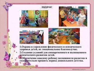 задачи:
• 1.Охрана и укрепление физического и психического
здоровья детей, их эмоциональное благополучие.
• 2.Создание условий для своевременного и полноценного
психического развития детей.
• 3.Обеспечение каждому ребенку возможности радостно и
содержательно прожить период дошкольного детства.
 