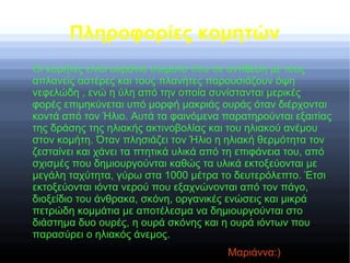 Πληροφορίες κομητών
Οι κομήτες είναι ουράνια σώματα που σε αντίθεση με τους
απλανείς αστέρες και τους πλανήτες παρουσιάζουν όψη
νεφελώδη , ενώ η ύλη από την οποία συνίστανται μερικές
φορές επιμηκύνεται υπό μορφή μακριάς ουράς όταν διέρχονται
κοντά από τον Ήλιο. Αυτά τα φαινόμενα παρατηρούνται εξαιτίας
της δράσης της ηλιακής ακτινοβολίας και του ηλιακού ανέμου
στον κομήτη. Όταν πλησιάζει τον Ήλιο η ηλιακή θερμότητα τον
ζεσταίνει και χάνει τα πτητικά υλικά από τη επιφάνεια του, από
σχισμές που δημιουργούνται καθώς τα υλικά εκτοξεύονται με
μεγάλη ταχύτητα, γύρω στα 1000 μέτρα το δευτερόλεπτο. Έτσι
εκτοξεύονται ιόντα νερού που εξαχνώνονται από τον πάγο,
διοξείδιο του άνθρακα, σκόνη, οργανικές ενώσεις και μικρά
πετρώδη κομμάτια με αποτέλεσμα να δημιουργούνται στο
διάστημα δυο ουρές, η ουρά σκόνης και η ουρά ιόντων που
παρασύρει ο ηλιακός άνεμος.
Μαριάννα:)
 