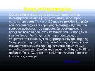 Άρης πληροφορίες
Ο Άρης είναι ο τέταρτος,σε απόσταση από τον Ήλιο
πλανήτης του Ηλιακού μας Συστήματος , ο δεύτερος
πλησιέστερος στη Γη, και ο έβδομος σε μέγεθος και μάζα
του. Λέγεται συχνά και «ερυθρός πλανήτης» εξαιτίας του
ερυθρού χρώματος που παρουσιάζει οφειλόμενο στο
τριοξείδιο του σιδήρου στην επιφάνειά του. O Άρης είναι
ένας «γήινος πλανήτης» με λεπτή ατμόσφαιρα, με
επιφάνεια που συνδυάζει τους κρατήρες σύγκρουσης της
Σελήνης και τα ηφαίστεια, τις κοιλάδες, τις ερήμους και τα
πολικά προκαλύμματα της Γης. Φαίνεται ακόμη να έχει
περιοδικά επαναλαμβανόμενες «εποχές» Ο Άρης διαθέτει
ακόμη το Όρος Όλυμπος, το ψηλότερο γνωστό όρος στο
Ηλιακό μας Σύστημα.
Μαριάννα:)
 