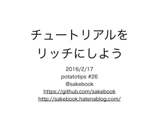 チュートリアルを
リッチにしよう
2016/2/17
potatotips #26
@sakebook
https://github.com/sakebook
http://sakebook.hatenablog.com/
 