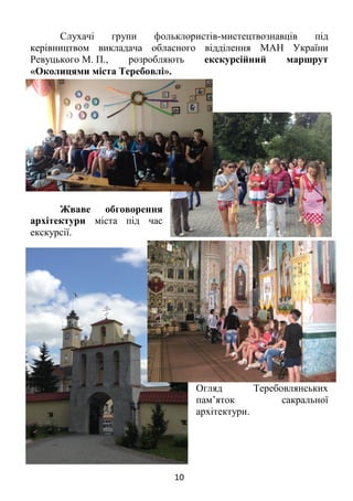 10
Слухачі групи фольклористів-мистецтвознавців під
керівництвом викладача обласного відділення МАН України
Ревуцького М. П., розробляють екскурсійний маршрут
«Околицями міста Теребовлі».
Жваве обговорення
архітектури міста під час
екскурсії.
Огляд Теребовлянських
пам’яток сакральної
архітектури.
 