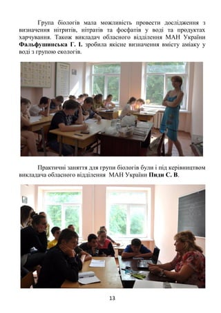 13
Група біологів мала можливість провести дослідження з
визначення нітритів, нітратів та фосфатів у воді та продуктах
харчування. Також викладач обласного відділення МАН України
Фальфушинська Г. І. зробила якісне визначення вмісту аміаку у
воді з групою екологів.
Практичні заняття для групи біологів були і під керівництвом
викладача обласного відділення МАН України Пиди С. В.
 