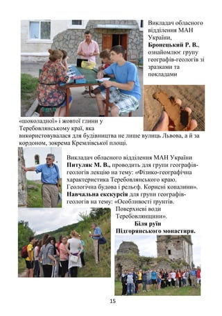 15
Викладач обласного
відділення МАН
України,
Бронецький Р. В.,
ознайомлює групу
географів-геологів зі
зразками та
покладами
«шоколадної» і жовтої глини у
Теребовлянському краї, яка
використовувалася для будівництва не лише вулиць Львова, а й за
кордоном, зокрема Кремлівської площі.
Викладач обласного відділення МАН України
Питуляк М. В., проводить для групи географів-
геологів лекцію на тему: «Фізико-географічна
характеристика Теребовлянського краю.
Геологічна будова і рельєф. Корисні копалини».
Навчальна екскурсія для групи географів-
геологів на тему: «Особливості ґрунтів.
Поверхневі води
Теребовлянщини».
Біля руїн
Підгорянського монастиря.
 