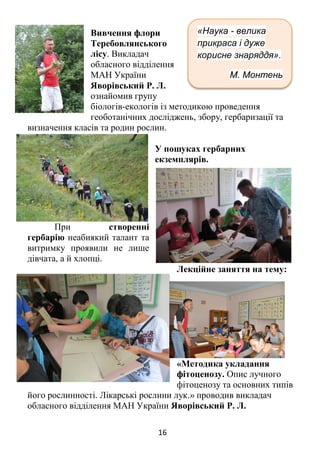 16
Вивчення флори
Теребовлянського
лісу. Викладач
обласного відділення
МАН України
Яворівський Р. Л.
ознайомив групу
біологів-екологів із методикою проведення
геоботанічних досліджень, збору, гербаризації та
визначення класів та родин рослин.
У пошуках гербарних
екземплярів.
При створенні
гербарію неабиякий талант та
витримку проявили не лише
дівчата, а й хлопці.
Лекційне заняття на тему:
«Методика укладання
фітоценозу. Опис лучного
фітоценозу та основних типів
його рослинності. Лікарські рослини лук.» проводив викладач
обласного відділення МАН України Яворівський Р. Л.
«Наука - велика
прикраса і дуже
корисне знаряддя».
М. Монтень
 