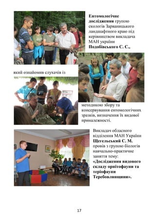 17
Ентомологічне
дослідження групою
екологів Зарваницького
ландшафтного краю під
керівництвом викладача
МАН україни
Подобівського С. С.,
який ознайомив слухачів із
методикою збору та
консервування ентомологічних
зразків, визначення їх видової
приналежності.
Викладач обласного
відділення МАН України
Щегельський С. М.
провів з групою біологів
навчально-практичне
заняття тему:
«Дослідження видового
складу орнітофауни та
теріофауни
Теребовлянщини».
 