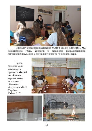 18
Викладач обласного відділення МАН України Дробик Н. М.,
познайомила групу екологів з останніми напрацюваннями
вітчизняних науковців у галузі клітинної та генної інженерії.
Група
біологів мали
можливість
провести хімічні
досліди під
керівництвом
викладача
обласного
відділення МАН
України
Табас Л. С.
 