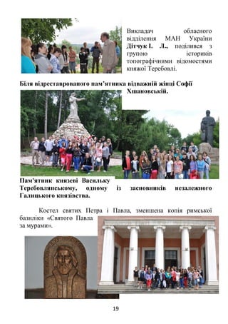 19
Викладач обласного
відділення МАН України
Дітчук І. Л., поділився з
групою істориків
топографічними відомостями
княжої Теребовлі.
Біля відреставрованого пам’ятника відважній жінці Софії
Хшановській.
Пам'ятник князеві Васильку
Теребовлянському, одному із засновників незалежного
Галицького князівства.
Костел святих Петра і Павла, зменшена копія римської
базиліки «Святого Павла
за мурами».
 