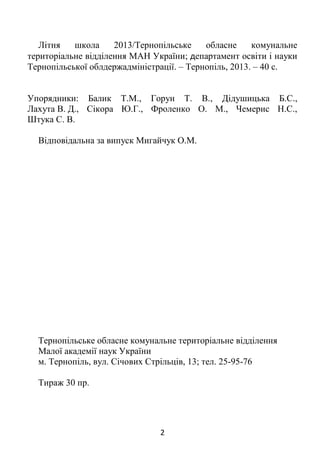 2
Літня школа 2013/Тернопільське обласне комунальне
територіальне відділення МАН України; департамент освіти і науки
Тернопільської облдержадміністрації. – Тернопіль, 2013. – 40 с.
Упорядники: Балик Т.М., Горун Т. В., Дідушицька Б.С.,
Лахута В. Д., Сікора Ю.Г., Фроленко О. М., Чемерис Н.С.,
Штука С. В.
Відповідальна за випуск Мигайчук О.М.
Тернопільське обласне комунальне територіальне відділення
Малої академії наук України
м. Тернопіль, вул. Січових Стрільців, 13; тел. 25-95-76
Тираж 30 пр.
 