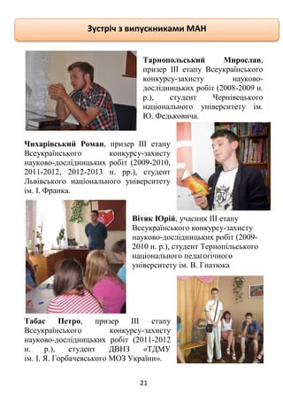 21
Тарнопольський Мирослав,
призер ІІІ етапу Всеукраїнського
конкурсу-захисту науково-
дослідницьких робіт (2008-2009 н.
р.), студент Чернівецького
національного університету ім.
Ю. Федьковича.
Чихарівський Роман, призер ІІІ етапу
Всеукраїнського конкурсу-захисту
науково-дослідницьких робіт (2009-2010,
2011-2012, 2012-2013 н. рр.), студент
Львівського національного університету
ім. І. Франка.
Вітяк Юрій, учасник ІІІ етапу
Всеукраїнського конкурсу-захисту
науково-дослідницьких робіт (2009-
2010 н. р.), студент Тернопільського
національного педагогічного
університету ім. В. Гнатюка
Табас Петро, призер ІІІ етапу
Всеукраїнського конкурсу-захисту
науково-дослідницьких робіт (2011-2012
н. р.), студент ДВНЗ «ТДМУ
ім. І. Я. Горбачевського МОЗ України».
Зустріч з випускниками МАН
 