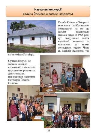 22
Садиба Сліпих в Заздрості
вважалася найбагатшою,
незважаючи на те, що
батьки виховували
вісьмох дітей. В 1995 році
тут споруджено також
музейний комплекс із
каплицею, за якими
доглядають сестри Чину
св. Василія Великого, так
як заповідав Патріарх.
Сучасний музей не
містить великої
експозиції, є кімната із
церковними речами та
документами,
пов’язаними із життям
Патріарха Йосипа
Сліпого.
Навчальні екскурсії
Садиба Йосипа Сліпого (с. Заздрість)
 