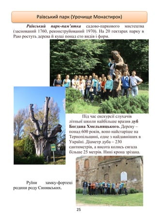 25
Раївський парк-пам’ятка садово-паркового мистецтва
(заснований 1760, реконструйований 1970). На 20 гектарах парку в
Раю ростуть дерева й кущі понад сто видів і форм.
Під час екскурсії слухачів
літньої школи найбільше вразив дуб
Богдана Хмельницького. Дереву –
понад 600 років, воно найстаріше на
Тернопільщині, одне з найдавніших в
Україні. Діаметр дуба – 230
сантиметрів, а висота колись сягала
більше 25 метрів. Нині крона зрізана.
Руїни замку-фортеці
родини роду Синявських.
Раївський парк (Урочище Монастирок)
 