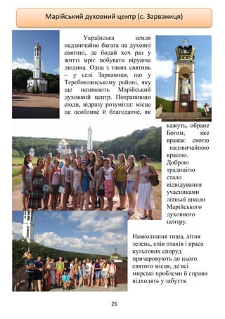 26
Українська земля
надзвичайно багата на духовні
святині, де бодай хоч раз у
житті мріє побувати віруюча
людина. Одна з таких святинь
– у селі Зарваниця, що у
Теребовлянському районі, яку
ще називають Марійський
духовний центр. Потрапивши
сюди, відразу розумієш: місце
це особливе й благодатне, як
кажуть, обране
Богом, яке
вражає своєю
надзвичайною
красою.
Доброю
традицією
стало
відвідування
учасниками
літньої школи
Марійського
духовного
центру.
Навколишня тиша, літня
зелень, спів птахів і краса
культових споруд
причаровують до цього
святого місця, де всі
мирські проблеми й справи
відходять у забуття.
Марійський духовний центр (с. Зарваниця)
 