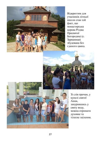 27
Відкриттям для
учасників літньої
школи став той
факт, що
монастирська
церква Різдва
Пресвятої
Богородиці (с.
Зарваниця)
збудована без
єдиного цвяха.
Зі слів прочан, у
купелі святої
Анни,
занурившись у
святу воду,
можна отримати
духовне та
тілесне зцілення.
 