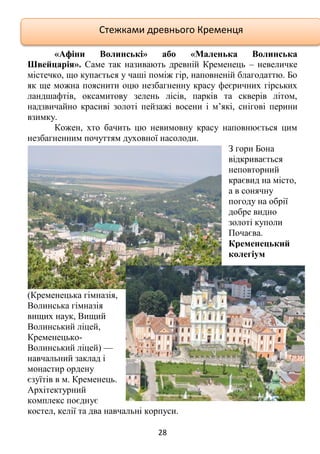 28
«Афіни Волинські» або «Маленька Волинська
Швейцарія». Саме так називають древній Кременець – невеличке
містечко, що купається у чаші поміж гір, наповненій благодаттю. Бо
як ще можна пояснити оцю незбагненну красу феєричних гірських
ландшафтів, оксамитову зелень лісів, парків та скверів літом,
надзвичайно красиві золоті пейзажі восени і м’які, снігові перини
взимку.
Кожен, хто бачить цю невимовну красу наповнюється цим
незбагненним почуттям духовної насолоди.
З гори Бона
відкривається
неповторний
краєвид на місто,
а в сонячну
погоду на обрії
добре видно
золоті куполи
Почаєва.
Кременецький
колегіум
(Кременецька гімназія,
Волинська гімназія
вищих наук, Вищий
Волинський ліцей,
Кременецько-
Волинський ліцей) —
навчальний заклад і
монастир ордену
єзуїтів в м. Кременець.
Архітектурний
комплекс поєднує
костел, келії та два навчальні корпуси.
Стежками древнього Кременця
 