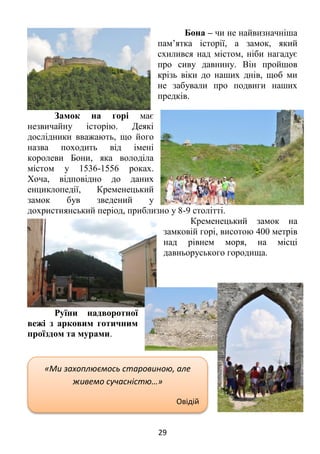 29
Бона – чи не найвизначніша
пам’ятка історії, а замок, який
схилився над містом, ніби нагадує
про сиву давнину. Він пройшов
крізь віки до наших днів, щоб ми
не забували про подвиги наших
предків.
Замок на горі має
незвичайну історію. Деякі
дослідники вважають, що його
назва походить від імені
королеви Бони, яка володіла
містом у 1536-1556 роках.
Хоча, відповідно до даних
енциклопедії, Кременецький
замок був зведений у
дохристиянський період, приблизно у 8-9 столітті.
Кременецький замок на
замковій горі, висотою 400 метрів
над рівнем моря, на місці
давньоруського городища.
Руїни надворотної
вежі з арковим готичним
проїздом та мурами.
«Ми захоплюємось старовиною, але
живемо сучасністю…»
Овідій
 