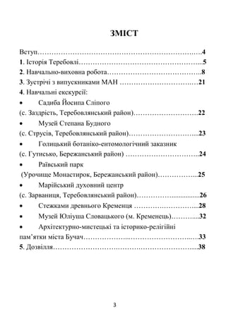 3
ЗМІСТ
Вступ………………………………………………………….….4
1. Історія Теребовлі……………………………………………...5
2. Навчально-виховна робота…………………………………..8
3. Зустрічі з випускниками МАН ………………………….…21
4. Навчальні екскурсії:
 Садиба Йосипа Сліпого
(с. Заздрість, Теребовлянський район)……………………….22
 Музей Степана Будного
(с. Струсів, Теребовлянський район)………………………....23
 Голицький ботаніко-ентомологічний заказник
(с. Гутисько, Бережанський район) …………………………..24
 Раївський парк
(Урочище Монастирок, Бережанський район)……………...25
 Марійський духовний центр
(с. Зарваниця, Теребовлянський район)……………................26
 Стежками древнього Кременця ………….…………....28
 Музей Юліуша Словацького (м. Кременець)………....32
 Архітектурно-мистецькі та історико-релігійні
пам’ятки міста Бучач………………...……………………..….33
5. Дозвілля……………………….……….………………….....38
 