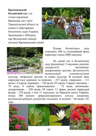 30
Кременецький
ботанічний сад є не
тільки перлиною
Кременця, але і всієї
Тернопільської області та
одним із найстаріших
ботанічних садів України.
Заснований в 1806 році
при Волинській гімназії
(пізніше Кременецький ліцей).
Площа ботанічного саду
становить 200 га, колекційний фонд
нараховує понад 2000 таксонів.
На даний час в ботанічному
саду функціонує 5 наукових відділів:
дендрології, квітниково-
декоративних рослин, фітосозології,
акліматизації плодово-ягідних
культур, лікарських рослин та нових культур. В колекції яких
нараховується деревних та кущових – 217 видів; лікарських – 111
видів і 8 сортів; кормових – 128 видів 29 сортів, 9 форм; овочевих –
74 види, 8 сортів; пряносмакових – 73 види; квітниково-
декоративних – 220 видів, 84 сорти, 11 форм, рослин природної
флори – 270 видів, з них 11 занесених до Червоної книги України,
понад 100 різного природоохоронного статусу (ендеміки,
регіонально-рідкісні, реліктові); плодових та ягідних – 66 видів, 141
сорт.
 