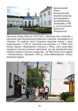 31
Кременецький
Свято-
Богоявленський
жіночий монастир
розташований в
центрі Кременця,
заснований у 1636
р. з благословення
Київського
Митрополита
Святителя Петра Могили (1597-1647). Монастир був чоловічим і
при ньому діяло Богоявленське братство із школою, типографією, та
лікарнею. За сторіччя свого існування монастир зникав і знову
відроджувався. З 1953 р. монастир став жіночим, а у 1959р. його
вкотре закрили. Відродження почалося у 1991р., коли монастирю
повернули частину колишніх приміщень, що при радянській владі
займала лікарня. Сьогодні у монастирі – до 100 сестер, діють церкви
- Богоявленська, збудована 1760 р., Свято-Миколаївська -1841р.,
Іовлевська церква.
 