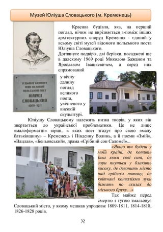 32
Красива будівля, яка, на перший
погляд, нічим не вирізняється з-поміж інших
архітектурних споруд Кременця - єдиний у
всьому світі музей відомого польського поета
Юліуша Словацького.
Доглянуте подвір'я, дві берізки, посаджені ще
в далекому 1969 році Миколою Бажаном та
Ярославом Івашкевичем, а серед них
спрямований
у вічну
далину
погляд
великого
поета,
увічненого у
високій
скульптурі.
Юліушу Словацькому належить низка творів, у яких він
звертається до української проблематики. Це не лише
«малоформатні» вірші, в яких поет згадує про свою «малу
батьківщину» – Кременець і Південну Волинь, а й поеми «Змій»,
«Вацлав», «Беньовський», драма «Срібний сон Саломеї»...
«Якщо ти будеш у
моїй країні, де котить
Іква хвилі свої сині, де
гори пнуться у блакить
високу, де дзвонить місто
над сріблом потоку, де
квітчані конваліями луки
біжать по схилах до
міського бруку…»
Так майже перед
смертю з тугою змальовує
Словацький місто, у якому мешкав упродовж 1809-1811, 1814-1818,
1826-1828 років.
Музей Юліуша Словацького (м. Кременець)
 