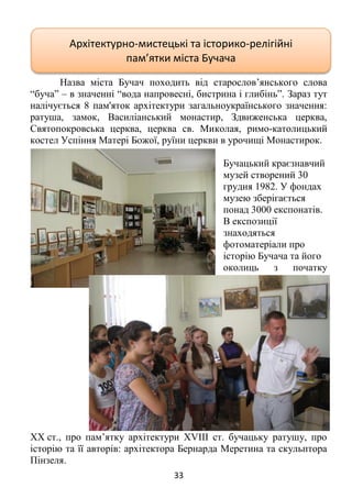 33
Назва міста Бучач походить від старослов’янського слова
“буча” – в значенні “вода напровесні, бистрина і глибінь”. Зараз тут
налічується 8 пам'яток архітектури загальноукраїнського значення:
ратуша, замок, Василіанський монастир, Здвиженська церква,
Святопокровська церква, церква св. Миколая, римо-католицький
костел Успіння Матері Божої, руїни церкви в урочищі Монастирок.
Бучацький краєзнавчий
музей створений 30
грудня 1982. У фондах
музею зберігається
понад 3000 експонатів.
В експозиції
знаходяться
фотоматеріали про
історію Бучача та його
околиць з початку
XX ст., про пам’ятку архітектури XVIII ст. бучацьку ратушу, про
історію та її авторів: архітектора Бернарда Меретина та скульптора
Пінзеля.
Архітектурно-мистецькі та історико-релігійні
пам’ятки міста Бучача
 