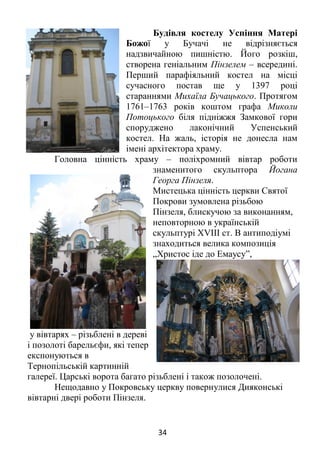 34
Будівля костелу Успіння Матері
Божої у Бучачі не відрізняється
надзвичайною пишністю. Його розкіш,
створена геніальним Пінзелем – всередині.
Перший парафіяльний костел на місці
сучасного постав ще у 1397 році
стараннями Михаїла Бучацького. Протягом
1761–1763 років коштом графа Миколи
Потоцького біля підніжжя Замкової гори
споруджено лаконічний Успенський
костел. На жаль, історія не донесла нам
імені архітектора храму.
Головна цінність храму – поліхромний вівтар роботи
знаменитого скульптора Йогана
Георга Пінзеля.
Мистецька цінність церкви Святої
Покрови зумовлена різьбою
Пінзеля, блискучою за виконанням,
неповторною в українській
скульптурі XVIII ст. В антиподіумі
знаходиться велика композиція
„Христос іде до Емаусу”,
у вівтарях – різьблені в дереві
і позолоті барельєфи, які тепер
експонуються в
Тернопільській картинній
галереї. Царські ворота багато різьблені і також позолочені.
Нещодавно у Покровську церкву повернулися Дияконські
вівтарні двері роботи Пінзеля.
 