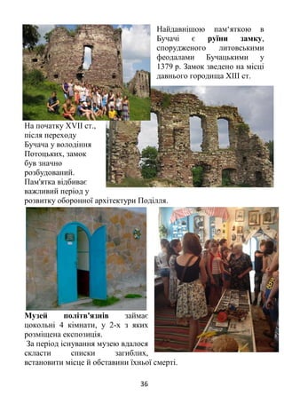 36
Найдавнішою пам‘яткою в
Бучачі є руїни замку,
спорудженого литовськими
феодалами Бучацькими у
1379 р. Замок зведено на місці
давнього городища XIII ст.
На початку ХVII ст.,
після переходу
Бучача у володіння
Потоцьких, замок
був значно
розбудований.
Пам'ятка відбиває
важливий період у
розвитку оборонної архітектури Поділля.
Музей політв'язнів займає
цокольні 4 кімнати, у 2-х з яких
розміщена експозиція.
За період існування музею вдалося
скласти списки загиблих,
встановити місце й обставини їхньої смерті.
 