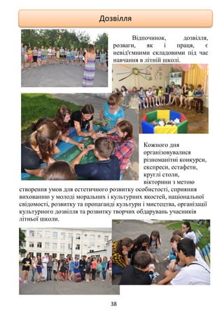 38
Відпочинок, дозвілля,
розваги, як і праця, є
невід'ємними складовими під час
навчання в літній школі.
Кожного дня
організовувалися
різноманітні конкурси,
експреси, естафети,
круглі столи,
вікторини з метою
створення умов для естетичного розвитку особистості, сприяння
вихованню у молоді моральних і культурних якостей, національної
свідомості, розвитку та пропаганді культури і мистецтва, організації
культурного дозвілля та розвитку творчих обдарувань учасників
літньої школи.
Дозвілля
 