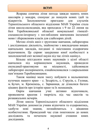 4
Яскрава сонячна літня погода завжди манить юних
школярів у мандри, спонукає до пошуків нових ідей та
відкриттів. Захоплюючою пригодою для слухачів
Тернопільського обласного відділення МАН України стала
літня школа-експедиція, яка проходила з 9 по 22 липня на
базі Теребовлянської обласної комунальної гімназії-
спецшколи-інтернату з поглибленим вивченням іноземної
мови і збереженням класів для слабозорих дітей.
Метою літніх шкіл є ґрунтовне навчання, лабораторна
і дослідницька діяльність, знайомство з викладачами вищих
навчальних закладів, поєднані зі змістовним оздоровчим
відпочинком. Це сприяє зануренню юної особистості в
захоплюючий світ великої науки під час літніх канікул.
Більше шістдесяти юних науковців з цілої області
навчалися під керівництвом науковців, проводили
експедиції-практикуми на місцевості, здійснювали
лабораторні експерименти, ознайомлювалися з сакральними
пам’ятками Теребовлянщини.
Також манівці мали змогу побувати в мальовничих
куточках нашого краю – с. Заздрість, с. Струсів, с. Голиця,
м. Бучач, м. Кременець, с. Зарваниця, де дізналися багато
цікавих фактів про історію краю та їх мешканців.
Окрім навчання учні активно відпочивали,
проявляючи креатив і творчість під час квестів та
розважальних вечорів.
Літня школа Тернопільського обласного відділення
МАН України допомогла учням відпочити та оздоровитись,
здобути нові знання, познайомитьсь з цікавими
особистостями. Проведений час став поштовхом до нових
досліджень та початком наукової стежини юних
дослідників.
ВСТУП
 