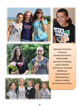 41
Красива посмішка
інтригує,
скромна розчулює,
добра радує,
щаслива зачаровує,
щира надихає.
Усмішка не залишає
байдужим.
Посміхайтеся!
Посміхаючись,
даруєш людям
частинку своєї душі…
 