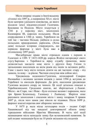 5
теребовля
Місто вперше згадане в Іпатієвському
літописі під 1097 р., а наприкінці ХІ ст. місто
було центром удільного князівства, до якого
входили землі південно-східної Галичини,
Буковини та Поділля. Місто згадується у
1341 р. у переліку міст, захоплених
Казимиром ІІІ, королем польським. Після
спорудження в 1366 р. замку, Теребовля на
той час - частина Польщі, увійшла в склад
польських прикордонних укріплень. (Хоча
деякі польські історики стверджують, що
первісна фортеця у місті була вже в
літописному 1097 році).
Магдебурзьке право місто отримало одним з перших в
Галичині: в 1389. У 1415-1420 рр. король Ягайло нагороджує свого
слугу Бартоша з Теребовлі за вірну службу грамотою, якою
дозволяється закласти нове місто з другого боку Гнізни із
звільненням поселенців на вісім років від чинів та всіляких робіт.
Саме з цього часу місто почали ділити на дві частини: стару - під
замком, та нову – за рікою. Частини сполучав між собою міст.
Уродженець недалекого Гусятина, легендарний Северин
Наливайко з великим загоном козаків у липні 1594 р. вступив до
Теребовлі та оволодів фортецею. До речі, населення уродженцю
Гусятина жодного опору не чинило. Ці події детально описані в
Теребовлянських Гродських книгах, які зберігаються у Львові.
Місто - як Старе, так і Нове - було оточене валами і парканом, мало
три брами: Зеленецьку, Галицьку і Львівську. Зберігся опис
раптового захоплення і спалення міста і замку татарами 9 травня
1687 р., після чого замок уже ніколи не піднявся. Після 1699 р.
форпост взагалі втратив своє оборонне значення.
У 1675 р. мала місце легендарна подія  подвиг Софії
Хшановської під час невдалої довготривалої облоги замку
турецькими військами Ібрагіма Шишмана. В честь цієї події
мешканцями міста неподалік замку був встановлений памятник. За
цей подвиг мешканців було на 10 років звільнено від податків
Історія Теребовлі
 