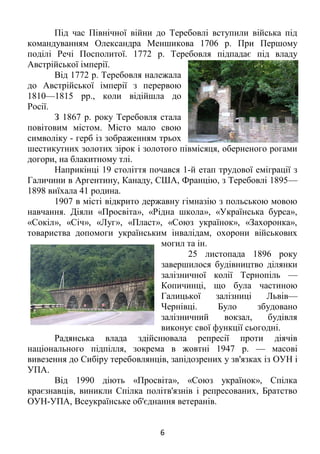 6
Під час Північної війни до Теребовлі вступили війська під
командуванням Олександра Меншикова 1706 р. При Першому
поділі Речі Посполитої. 1772 р. Теребовля підпадає під владу
Австрійської імперії.
Від 1772 р. Теребовля належала
до Австрійської імперії з перервою
1810—1815 рр., коли відійшла до
Росії.
З 1867 р. року Теребовля стала
повітовим містом. Місто мало свою
символіку - герб із зображенням трьох
шестикутних золотих зірок і золотого півмісяця, оберненого рогами
догори, на блакитному тлі.
Наприкінці 19 століття почався 1-й етап трудової еміграції з
Галичини в Аргентину, Канаду, США, Францію, з Теребовлі 1895—
1898 виїхала 41 родина.
1907 в місті відкрито державну гімназію з польською мовою
навчання. Діяли «Просвіта», «Рідна школа», «Українська бурса»,
«Сокіл», «Січ», «Луг», «Пласт», «Союз українок», «Захоронка»,
товариства допомоги українським інвалідам, охорони військових
могил та ін.
25 листопада 1896 року
завершилося будівництво ділянки
залізничної колії Тернопіль —
Копичинці, що була частиною
Галицької залізниці Львів—
Чернівці. Було збудовано
залізничний вокзал, будівля
виконує свої функції сьогодні.
Радянська влада здійснювала репресії проти діячів
національного підпілля, зокрема в жовтні 1947 р. — масові
вивезення до Сибіру теребовлянців, запідозрених у зв'язках із ОУН і
УПА.
Від 1990 діють «Просвіта», «Союз українок», Спілка
краєзнавців, виникли Спілка політв'язнів і репресованих, Братство
ОУН-УПА, Всеукраїнське об'єднання ветеранів.
 