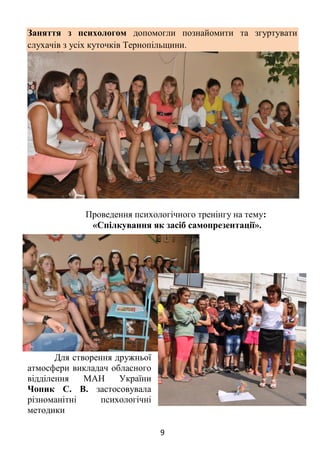 9
Заняття з психологом допомогли познайомити та згуртувати
слухачів з усіх куточків Тернопільщини.
Проведення психологічного тренінгу на тему:
«Спілкування як засіб самопрезентації».
Для створення дружньої
атмосфери викладач обласного
відділення МАН України
Чопик С. В. застосовувала
різноманітні психологічні
методики
 