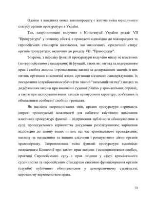 15
Однією з важливих новел законопроекту є істотна зміна юридичного
статусу органів прокуратури в Україні.
Так, запропоновано вилучити з Конституції України розділ VII
"Прокуратура" у повному обсязі, а приведені відповідно до міжнародних та
європейських стандартів положення, що визначають юридичний статус
органів прокуратури, включити до розділу VIII "Правосуддя".
Зокрема, з переліку функцій прокуратури вилучено низку не властивих
(за європейськимистандартами)їй функцій, таких як: нагляд за додержанням
прав і свобод людини і громадянина; нагляд за додержанням законів із цих
питань органами виконавчої влади, органами місцевого самоврядування, їх
посадовимиі службовимиособами(так званий "загальнийнагляд"); нагляд за
додержанням законів при виконанні судових рішень у кримінальних справах,
а також при застосуванніінших заходів примусового характеру, пов'язаних із
обмеженням особистої свободи громадян.
Як наслідок запропонованих змін, органи прокуратури отримають
широкі процесуальні можливості для набагато якіснішого виконання
властивих прокуратурі функцій – підтримання публічного обвинувачення в
суді; процесуального керівництва досудовим розслідуванням; вирішення
відповідно до закону інших питань під час кримінального провадження;
нагляду за негласними та іншими слідчими і розшуковими діями органів
правопорядку. Запропонована зміна функцій прокуратури відповідає
положенням Конвенції про захист прав людини і основоположних свобод,
практиці Європейського суду з прав людини у сфері кримінального
судочинства та європейським стандартам стосовно функціонування органів
(служби) публічного обвинувачення у демократичному суспільстві,
керованому верховенством права.
 